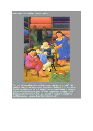 também no seu artesanato e na sua pintura.




Nas suas pinturas não existem sombras, porque elas “sujam as cores”; esta
ausência é uma grande preocupação ligada à ideia de beleza. A luz provém do
interior e a plasticidade das suas imagens é criada através da cor. O objectivo é
sempre criar superfícies em que a cor possa exprimir-se a si própria. A cor é
fundamental, diz Botero, “pois dá luz à pintura. A imagem só alcançará a
perfeição quando a questão da cor tiver sido resolvida”.
 