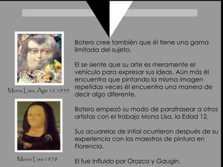 Mona Lisa 1978 Mona Lisa, Age 12 1959 Botero cree también que él tiene una gama limitada del sujeto. El se siente que su arte es meramente el vehículo para expresar sus ideas. Aún más él encuentra que pintando la misma imagen repetidas veces él encuentra una manera de decir algo diferente.  Botero empezó su modo de parafrasear a otros artistas con el trabajo Mona Lisa, la Edad 12.  Sus acuarelas de intial ocurrieron después de su experiencia con los maestros de pintura en Florencia.  El fue influido por Orozco y Gaugin.  