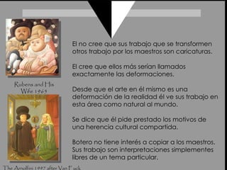 Rubens and His Wife 1965 The Arnolfini 1997 after Van Eyck El no cree que sus trabajo que se transformen otros trabajo por los maestros son caricaturas.  El cree que ellos más serían llamados exactamente las deformaciones.  Desde que el arte en él mismo es una deformación de la realidad él ve sus trabajo en esta área como natural al mundo.  Se dice que él pide prestado los motivos de una herencia cultural compartida.  Botero no tiene interés a copiar a los maestros. Sus trabajo son interpretaciones simplementes libres de un tema particular. 