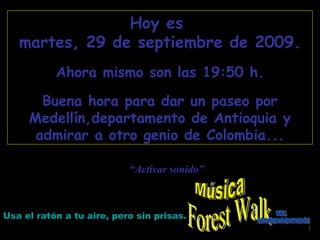 Forest Walk Hoy es  martes, 29 de septiembre de 2009 . Ahora mismo son las  19:48  h. Buena hora para dar un paseo por Medellín,departamento de Antioquia y admirar a otro genio de Colombia... Usa el ratón a tu aire, pero sin prisas. “ Activar sonido” Música www. laboutiquedelpowerpoint. com 