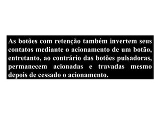Botoeiras com Trava
As botões com retenção também invertem seus
contatos mediante o acionamento de um botão,
entretanto, ao contrário das botões pulsadoras,
permanecem acionadas e travadas mesmo
depois de cessado o acionamento.
 