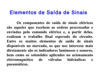 Elementos de Saída de Sinais
Os componentes de saída de sinais elétricos
são aqueles que recebem as ordens processadas e
enviadas pelo comando elétrico e, a partir delas,
realizam o trabalho final esperado do circuito.
Entre os muitos elementos de saída de sinais
disponíveis no mercado, os que nos interessa mais
diretamente são os indicadores luminosos e sonoros,
bem como os solenóides aplicados no acionamento
eletromagnético de válvulas hidráulicas e
pneumáticas.
 