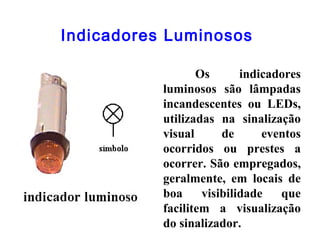 Indicadores Luminosos
Os indicadores
luminosos são lâmpadas
incandescentes ou LEDs,
utilizadas na sinalização
visual de eventos
ocorridos ou prestes a
ocorrer. São empregados,
geralmente, em locais de
boa visibilidade que
facilitem a visualização
do sinalizador.
 