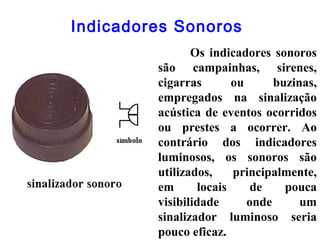 Indicadores Sonoros
Os indicadores sonoros
são campainhas, sirenes,
cigarras ou buzinas,
empregados na sinalização
acústica de eventos ocorridos
ou prestes a ocorrer. Ao
contrário dos indicadores
luminosos, os sonoros são
utilizados, principalmente,
em locais de pouca
visibilidade onde um
sinalizador luminoso seria
pouco eficaz.
 