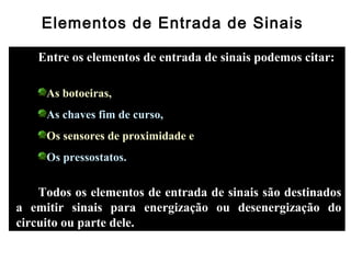 Elementos de Entrada de Sinais
Entre os elementos de entrada de sinais podemos citar:
As botoeiras,
As chaves fim de curso,
Os sensores de proximidade e
Os pressostatos.
Todos os elementos de entrada de sinais são destinados
a emitir sinais para energização ou desenergização do
circuito ou parte dele.
 