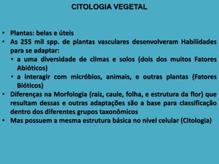 CITOLOGIA VEGETAL
• Plantas: belas e úteis
• As 255 mil spp. de plantas vasculares desenvolveram Habilidades
para se adaptar:
• a uma diversidade de climas e solos (dois dos muitos Fatores
Abióticos)
• a interagir com micróbios, animais, e outras plantas (Fatores
Bióticos)
• Diferenças na Morfologia (raiz, caule, folha, e estrutura da flor) que
resultam dessas e outras adaptações são a base para classificação
dentro dos diferentes grupos taxonômicos
• Mas possuem a mesma estrutura básica no nível celular (Citologia)
 