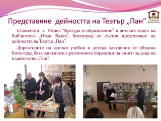 Представяне дейността на Театър „Пан”
   Съвместно с Отдел “Култура и образование” в детския отдел на
 библиотека „Иван Вазов”, Ботевград се състоя представяне на
 дейността на Театър „Пан”.
   Директорите на всички учебни и детски заведения от община
 Ботевград бяха запознати с различните поpeдици на книги за деца на
 издателство „Пан”.
 