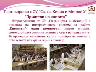 Партньорство с ОУ “Св. св. Кирил и Методий”
          “Приятели на книгата”
    Второкласници от ОУ „Св.св.Кирил и Методий”, с
  помощта на интерактивната система за работа
  „Енвижън”- един компютър, много мишки,
  демонстрираха отлични знания в света на приказките.
  Те провериха наученото, като с помощта на мишките
  отбелязваха на екрана верния отговор.
 