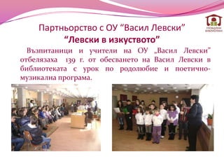 Партньорство с ОУ “Васил Левски”
         “Левски в изкуството”
  Възпитаници и учители на ОУ „Васил Левски”
отбелязаха 139 г. от обесването на Васил Левски в
библиотеката с урок по родолюбие и поетично-
музикална програма.
 