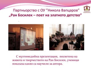 Партньорство с ОУ ”Никола Вапцаров”
„Ран Босилек – поет на златното детство”
     .




   С мултимедийна презентация, посветена на
 живота и творчеството на Ран Босилек, ученици
 показаха какво са научили за автора.
 