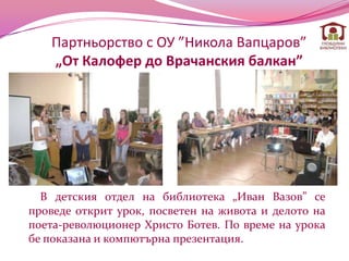 Партньорство с ОУ ”Никола Вапцаров”
   „От Калофер до Врачанския балкан”




  В детския отдел на библиотека „Иван Вазов” се
проведе открит урок, посветен на живота и делото на
поета-революционер Христо Ботев. По време на урока
бе показана и компютърна презентация.
 