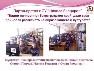 Партньорство с ОУ ”Никола Вапцаров”
 “Видни личности от Ботевградския край, дали своя
принос за развитието на образованието и културата”




Мултимедийна презентация посветена на живота и делото на
   Стамен Панчев, Никола Ракитин и Стоян Романски.
 