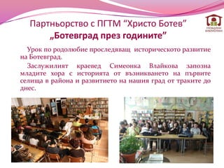 Партньорство с ПГТМ “Христо Ботев”
      „Ботевград през годините”
  Урок по родолюбие проследяващ историческото развитие
на Ботевград.
  Заслужилият краевед Симеонка Влайкова запозна
младите хора с историята от възникването на първите
селища в района и развитието на нашия град от траките до
днес.
 