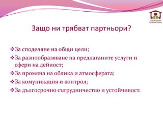 Защо ни трябват партньори?

За споделяне на общи цели;
За разнообразяване на предлаганите услуги и
 сфери на дейност;
За промяна на облика и атмосферата;
За комуникация и контрол;
За дългосрочно сътрудничество и устойчивост.
 