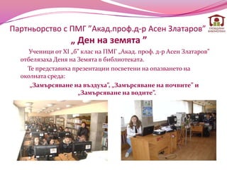 Партньорство с ПМГ ”Акад.проф.д-р Асен Златаров”
                   „ Ден на земята ”
     Ученици от XI „б” клас на ПМГ „Акад. проф. д-р Асен Златаров”
  отбелязаха Деня на Земята в библиотекатa.
    Те представиха презентации посветени на опазването на
  околната среда:
     „Замърсяване на въздуха”, „Замърсяване на почвите” и
                     „Замърсяване на водите”.
 