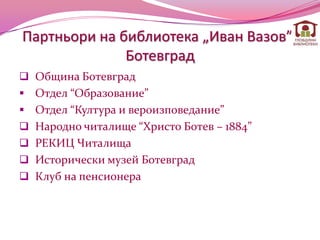 Партньори на библиотека „Иван Вазов”-
              Ботевград
 Община Ботевград
 Отдел “Образование”
 Отдел “Култура и вероизповедание”
 Народно читалище “Христо Ботев – 1884”
 РЕКИЦ Читалища
 Исторически музей Ботевград
 Клуб на пенсионера
 