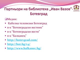 Партньори на библиотека „Иван Вазов”-
              Ботевград
Медии:
 Кабелна телевизия Ботевград
 в-к “Ботевградски вестник”
 в-к “Ботевградски вести”
 в-к “Балканец”
 http://botevgrad.com/
 http://bot.bg/v4/
 http://www.balkanec.bg/
 
