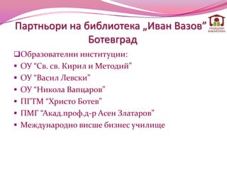 Партньори на библиотека „Иван Вазов”-
              Ботевград
Образователни институции:
 ОУ “Св. св. Кирил и Методий”
 ОУ “Васил Левски”
 ОУ “Никола Вапцаров”
 ПГТМ “Христо Ботев”
 ПМГ “Акад.проф.д-р Асен Златаров”
 Международно висше бизнес училище
 