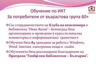 Обучение по ИКТ
За потребители от възрастова група 60+
Със сътрудничеството на Клуба на пенсионера в
 библиотека “Иван Вазов”– Ботевград бяха
 организирани и проведени 7 курса по начална
 компютърна и информационна грамотност.
Обучени бяха 84 граждани за работа с Windows,
 Word, Internet, електронна поща и скайп.
Обученията бяха реализирани благодарение на
 Програма “Глоб@лни библиотеки – България”.
 