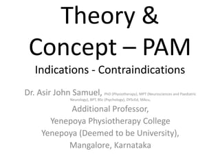 Theory &
Concept – PAM
Indications - Contraindications
Dr. Asir John Samuel, PhD (Physiotherapy), MPT (Neurosciences and Paediatric
Neurology), BPT, BSc (Psychology), DYScEd, MAcu,
Additional Professor,
Yenepoya Physiotherapy College
Yenepoya (Deemed to be University),
Mangalore, Karnataka
 