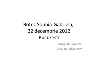 Botez Sophia-Gabriela,
 22 decembrie 2012
      Bucuresti
               Fotograf: Silviu Pal
              Silviu.pal@live.com
 