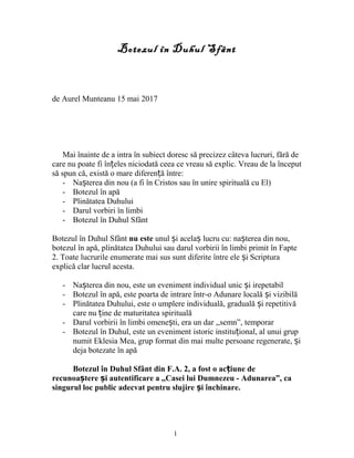 Botezul în Duhul Sfânt
de Aurel Munteanu 15 mai 2017
Mai înainte de a intra în subiect doresc să precizez câteva lucruri, fără de
care nu poate fi în eles niciodată ceea ce vreau să explic. Vreau de la începutț
să spun că, există o mare diferen ă între:ț
- Na terea din nou (a fi în Cristos sau în unire spirituală cu El)ș
- Botezul în apă
- Plinătatea Duhului
- Darul vorbiri în limbi
- Botezul în Duhul Sfânt
Botezul în Duhul Sfânt nu este unul i acela lucru cu: na terea din nou,ș ș ș
botezul în apă, plinătatea Duhului sau darul vorbirii în limbi primit în Fapte
2. Toate lucrurile enumerate mai sus sunt diferite între ele i Scripturaș
explică clar lucrul acesta.
- Na terea din nou, este un eveniment individual unic i irepetabilș ș
- Botezul în apă, este poarta de intrare într-o Adunare locală i vizibilăș
- Plinătatea Duhului, este o umplere individuală, graduală i repetitivăș
care nu ine de maturitatea spiritualăț
- Darul vorbirii în limbi omene ti, era un dar ,,semn”, temporarș
- Botezul în Duhul, este un eveniment istoric institu ional, al unui grupț
numit Eklesia Mea, grup format din mai multe persoane regenerate, iș
deja botezate în apă
Botezul în Duhul Sfânt din F.A. 2, a fost o ac iune deț
recunoa tere i autentificare a ,,Casei lui Dumnezeu - Adunarea”, caș ș
singurul loc public adecvat pentru slujire i închinare.ș
1
 
