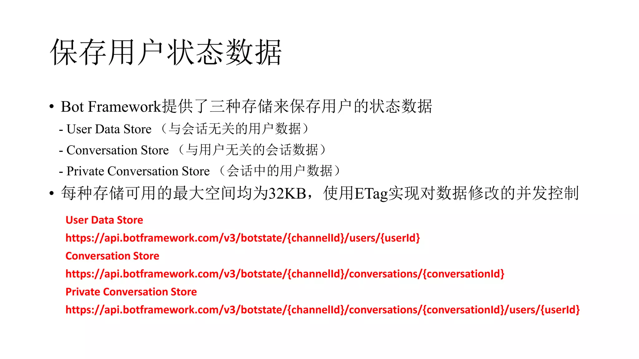 保存用户状态数据
• Bot Framework提供了三种存储来保存用户的状态数据
- User Data Store （与会话无关的用户数据）
- Conversation Store （与用户无关的会话数据）
- Private Conversation Store （会话中的用户数据）
• 每种存储可用的最大空间均为32KB，使用ETag实现对数据修改的并发控制
User Data Store
https://api.botframework.com/v3/botstate/{channelId}/users/{userId}
Conversation Store
https://api.botframework.com/v3/botstate/{channelId}/conversations/{conversationId}
Private Conversation Store
https://api.botframework.com/v3/botstate/{channelId}/conversations/{conversationId}/users/{userId}
 