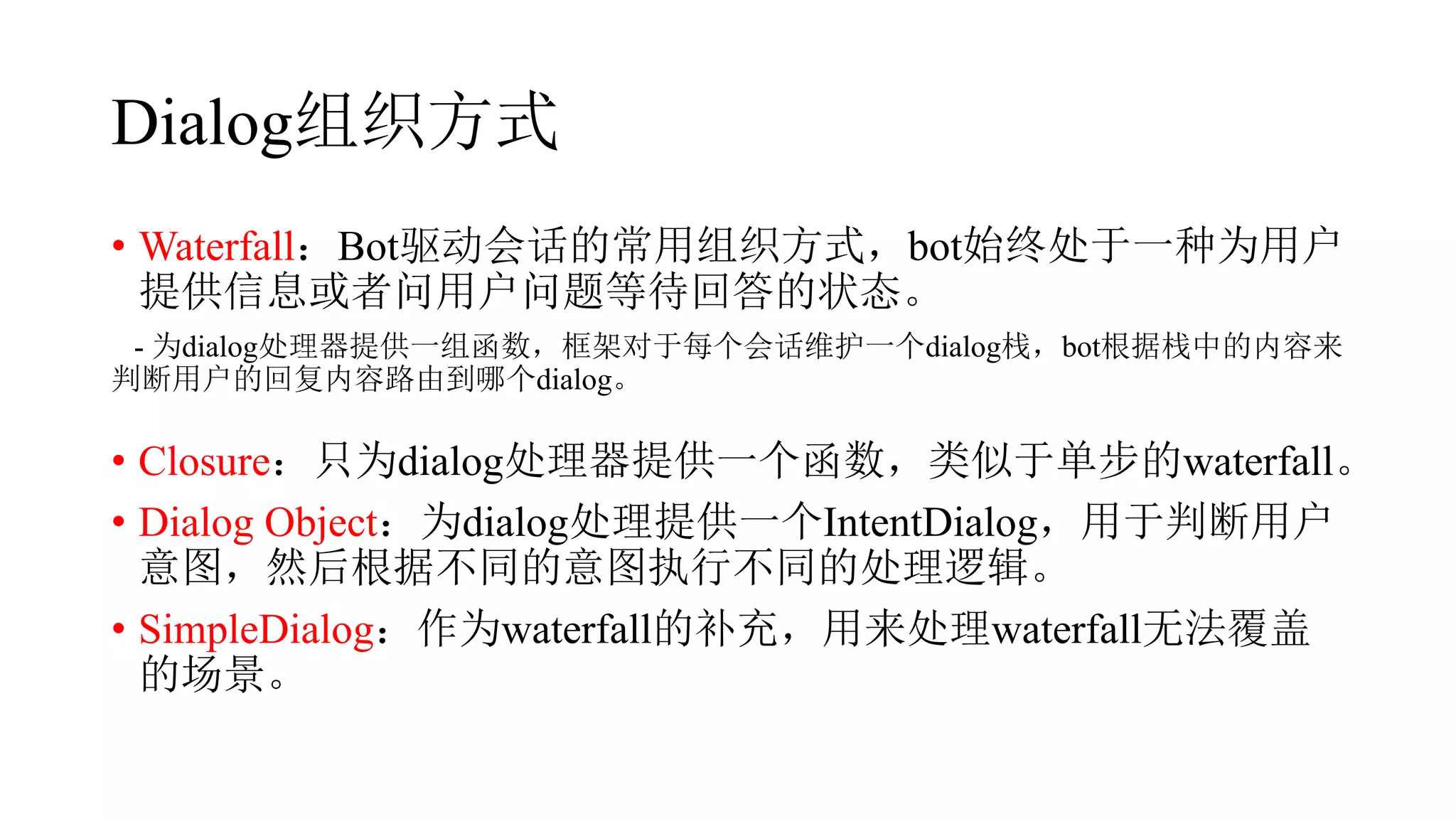 Dialog组织方式
• Waterfall：Bot驱动会话的常用组织方式，bot始终处于一种为用户
提供信息或者问用户问题等待回答的状态。
- 为dialog处理器提供一组函数，框架对于每个会话维护一个dialog栈，bot根据栈中的内容来
判断用户的回复内容路由到哪个dialog。
• Closure：只为dialog处理器提供一个函数，类似于单步的waterfall。
• Dialog Object：为dialog处理提供一个IntentDialog，用于判断用户
意图，然后根据不同的意图执行不同的处理逻辑。
• SimpleDialog：作为waterfall的补充，用来处理waterfall无法覆盖
的场景。
 