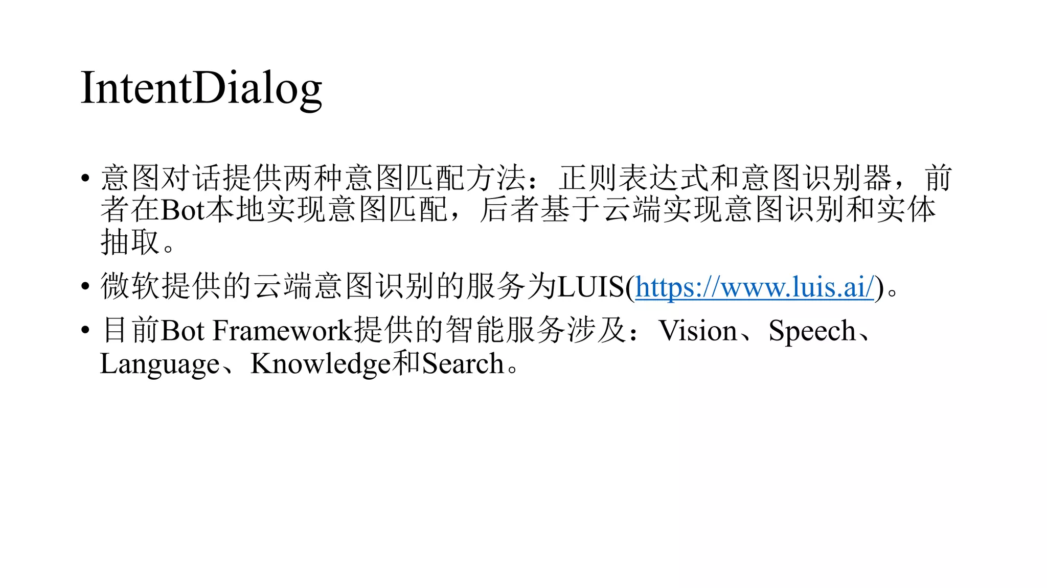 IntentDialog
• 意图对话提供两种意图匹配方法：正则表达式和意图识别器，前
者在Bot本地实现意图匹配，后者基于云端实现意图识别和实体
抽取。
• 微软提供的云端意图识别的服务为LUIS(https://www.luis.ai/)。
• 目前Bot Framework提供的智能服务涉及：Vision、Speech、
Language、Knowledge和Search。
 