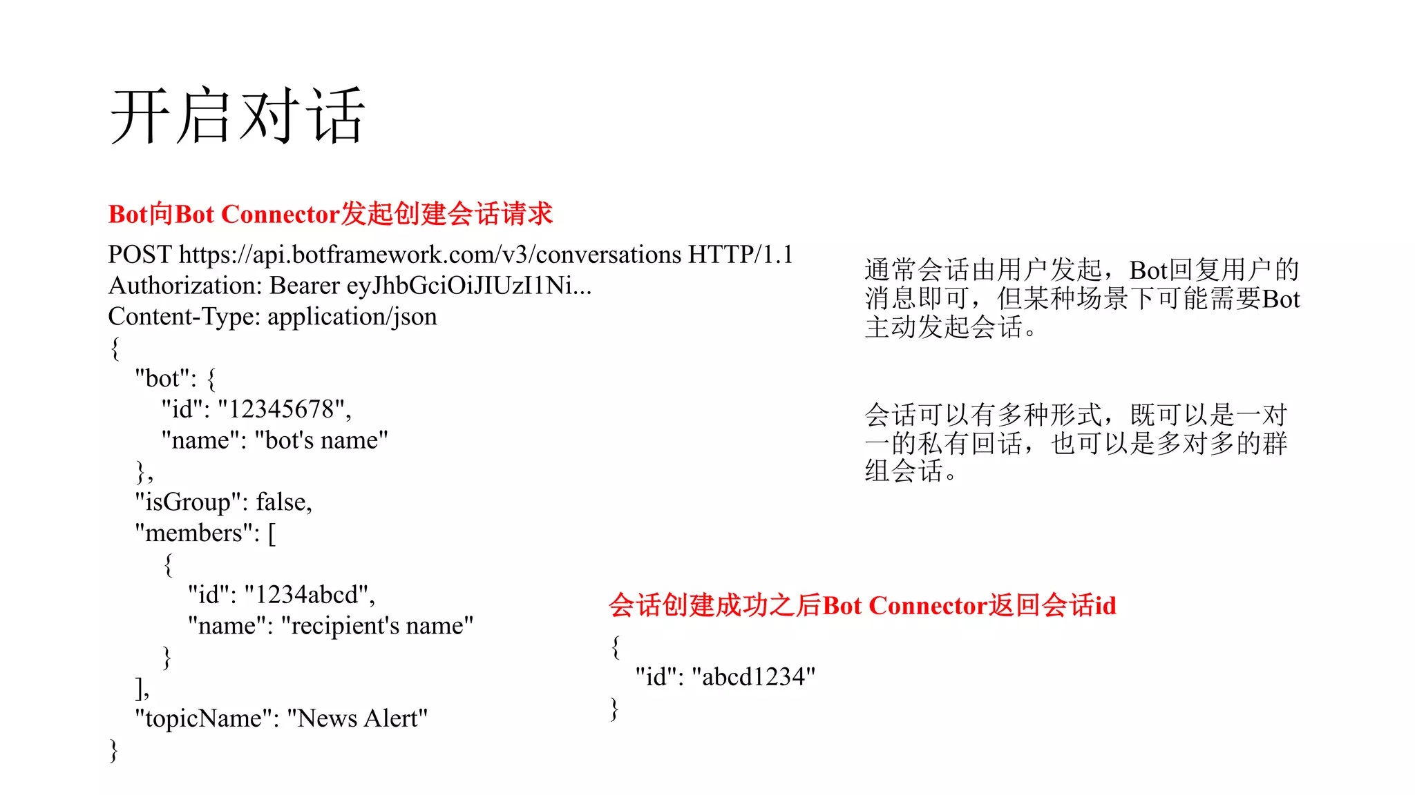 开启对话
Bot向Bot Connector发起创建会话请求
POST https://api.botframework.com/v3/conversations HTTP/1.1
Authorization: Bearer eyJhbGciOiJIUzI1Ni...
Content-Type: application/json
{
"bot": {
"id": "12345678",
"name": "bot's name"
},
"isGroup": false,
"members": [
{
"id": "1234abcd",
"name": "recipient's name"
}
],
"topicName": "News Alert"
}
会话创建成功之后Bot Connector返回会话id
{
"id": "abcd1234"
}
通常会话由用户发起，Bot回复用户的
消息即可，但某种场景下可能需要Bot
主动发起会话。
会话可以有多种形式，既可以是一对
一的私有回话，也可以是多对多的群
组会话。
 