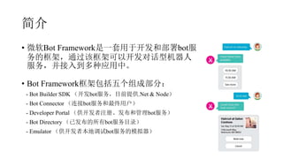 简介
• 微软Bot Framework是一套用于开发和部署bot服
务的框架，通过该框架可以开发对话型机器人
服务，并接入到多种应用中。
• Bot Framework框架包括五个组成部分：
- Bot Builder SDK （开发bot服务，目前提供.Net & Node）
- Bot Connector （连接bot服务和最终用户）
- Developer Portal （供开发者注册、发布和管理bot服务）
- Bot Directory （已发布的所有bot服务目录）
- Emulator （供开发者本地调试bot服务的模拟器）
 