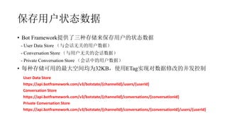 û״̬
? Bot Frameworkṩִ洢û״̬
- User Data Store Ự޹صûݣ
- Conversation Store û޹صĻỰݣ
- Private Conversation Store Ựеûݣ
? ÿִ洢õռΪ32KBʹETagʵֶ޸ĵĲ
User Data Store
https://api.botframework.com/v3/botstate/{channelId}/users/{userId}
Conversation Store
https://api.botframework.com/v3/botstate/{channelId}/conversations/{conversationId}
Private Conversation Store
https://api.botframework.com/v3/botstate/{channelId}/conversations/{conversationId}/users/{userId}
 