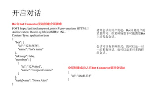 Ի
BotBot Connector𴴽Ự
POST https://api.botframework.com/v3/conversations HTTP/1.1
Authorization: Bearer eyJhbGciOiJIUzI1Ni...
Content-Type: application/json
{
"bot": {
"id": "12345678",
"name": "bot's name"
},
"isGroup": false,
"members": [
{
"id": "1234abcd",
"name": "recipient's name"
}
],
"topicName": "News Alert"
}
Ựɹ֮Bot ConnectorػỰid
{
"id": "abcd1234"
}
ͨỰûBotظû
Ϣɣĳֳ¿ҪBot
Ự
Ựжʽȿһ
һ˽лػҲǶԶȺ
Ự
 