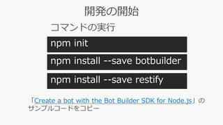 npm init
npm install --save botbuilder
npm install --save restify
「Create a bot with the Bot Builder SDK for Node.js」の
サンプルコードをコピー
npm init
 