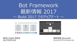 第6回 Cogbot 勉強会
2017年6月16日
瀬尾佳隆 (@seosoft)
Microsoft MVP for Windows Dev
Bot Framework
最新情報 2017
～ Build 2017 でのアップデート ～
 