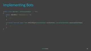 Implementing Bots
20
public class BeerBot : ActivityHandler // IBot
{
public BeerBot(/* Dependencies */)
{
// ...
}
protected override async Task OnTurnAsync(ITurnContext turnContext, CancellationToken cancellationToken)
{
// ...
}
}
 