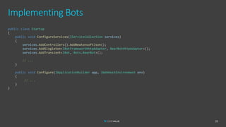 Implementing Bots
21
public class Startup
{
public void ConfigureServices(IServiceCollection services)
{
services.AddControllers().AddNewtonsoftJson();
services.AddSingleton<IBotFrameworkHttpAdapter, BeerBotHttpAdapter>();
services.AddTransient<IBot, Bots.BeerBot>();
// ...
}
public void Configure(IApplicationBuilder app, IWebHostEnvironment env)
{
// ...
}
}
 