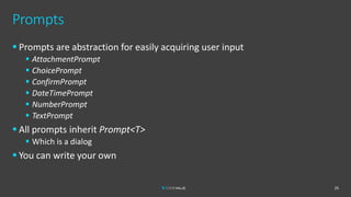 Prompts
▪ Prompts are abstraction for easily acquiring user input
▪ AttachmentPrompt
▪ ChoicePrompt
▪ ConfirmPrompt
▪ DateTimePrompt
▪ NumberPrompt
▪ TextPrompt
▪ All prompts inherit Prompt<T>
▪ Which is a dialog
▪ You can write your own
25
 