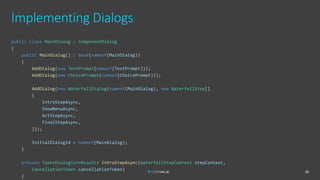 Implementing Dialogs
26
public class MainDialog : ComponentDialog
{
public MainDialog() : base(nameof(MainDialog))
{
AddDialog(new TextPrompt(nameof(TextPrompt)));
AddDialog(new ChoicePrompt(nameof(ChoicePrompt)));
AddDialog(new WaterfallDialog(nameof(MainDialog), new WaterfallStep[]
{
IntroStepAsync,
ShowMenuAsync,
ActStepAsync,
FinalStepAsync,
}));
InitialDialogId = nameof(MainDialog);
}
private Task<DialogTurnResult> IntroStepAsync(WaterfallStepContext stepContext,
CancellationToken cancellationToken)
{
 