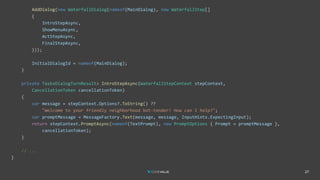 27
AddDialog(new WaterfallDialog(nameof(MainDialog), new WaterfallStep[]
{
IntroStepAsync,
ShowMenuAsync,
ActStepAsync,
FinalStepAsync,
}));
InitialDialogId = nameof(MainDialog);
}
private Task<DialogTurnResult> IntroStepAsync(WaterfallStepContext stepContext,
CancellationToken cancellationToken)
{
var message = stepContext.Options?.ToString() ??
"Welcome to your friendly neighborhood bot-tender! How can I help?";
var promptMessage = MessageFactory.Text(message, message, InputHints.ExpectingInput);
return stepContext.PromptAsync(nameof(TextPrompt), new PromptOptions { Prompt = promptMessage },
cancellationToken);
}
// ...
}
 