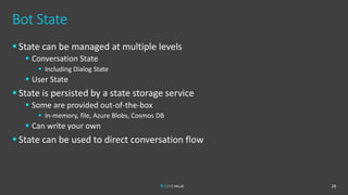 Bot State
▪ State can be managed at multiple levels
▪ Conversation State
▪ Including Dialog State
▪ User State
▪ State is persisted by a state storage service
▪ Some are provided out-of-the-box
▪ In-memory, file, Azure Blobs, Cosmos DB
▪ Can write your own
▪ State can be used to direct conversation flow
28
 