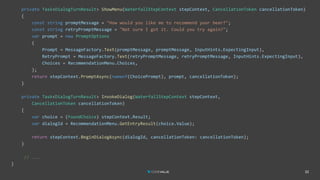 32
private Task<DialogTurnResult> ShowMenu(WaterfallStepContext stepContext, CancellationToken cancellationToken)
{
const string promptMessage = "How would you like me to recommend your beer?";
const string retryPromptMessage = "Not sure I got it. Could you try again?";
var prompt = new PromptOptions
{
Prompt = MessageFactory.Text(promptMessage, promptMessage, InputHints.ExpectingInput),
RetryPrompt = MessageFactory.Text(retryPromptMessage, retryPromptMessage, InputHints.ExpectingInput),
Choices = RecommendationMenu.Choices,
};
return stepContext.PromptAsync(nameof(ChoicePrompt), prompt, cancellationToken);
}
private Task<DialogTurnResult> InvokeDialog(WaterfallStepContext stepContext,
CancellationToken cancellationToken)
{
var choice = (FoundChoice) stepContext.Result;
var dialogId = RecommendationMenu.GetEntryResult(choice.Value);
return stepContext.BeginDialogAsync(dialogId, cancellationToken: cancellationToken);
}
// ...
}
 