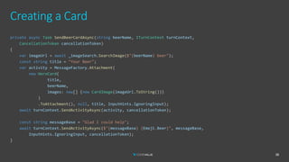Creating a Card
38
private async Task SendBeerCardAsync(string beerName, ITurnContext turnContext,
CancellationToken cancellationToken)
{
var imageUrl = await _imageSearch.SearchImage($"{beerName} beer");
const string title = "Your Beer";
var activity = MessageFactory.Attachment(
new HeroCard(
title,
beerName,
images: new[] {new CardImage(imageUrl.ToString())}
)
.ToAttachment(), null, title, InputHints.IgnoringInput);
await turnContext.SendActivityAsync(activity, cancellationToken);
const string messageBase = "Glad I could help";
await turnContext.SendActivityAsync($"{messageBase} {Emoji.Beer}", messageBase,
InputHints.IgnoringInput, cancellationToken);
}
 