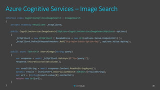Azure Cognitive Services – Image Search
39
internal class CognitiveServicesImageSearch : IImageSearch
{
private readonly HttpClient _httpClient;
public CognitiveServicesImageSearch(IOptions<CognitiveServicesImageSearchOptions> options)
{
_httpClient = new HttpClient { BaseAddress = new Uri(options.Value.EndpointUrl) };
_httpClient.DefaultRequestHeaders.Add("Ocp-Apim-Subscription-Key", options.Value.ApiKey);
}
public async Task<Uri> SearchImage(string query)
{
var response = await _httpClient.GetAsync($"?q={query}");
response.EnsureSuccessStatusCode();
var resultString = await response.Content.ReadAsStringAsync();
dynamic result = JsonConvert.DeserializeObject<JObject>(resultString);
var url = (string)result.value[0].contentUrl;
return new Uri(url);
}
}
 
