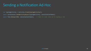 Sending a Notification Ad-Hoc
44
var typingActivity = Activity.CreateTypingActivity();
await turnContext.SendActivityAsync(typingActivity, cancellationToken);
await Task.Delay(1500, cancellationToken); // Make it look like we're typing a lot
 