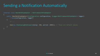 Sending a Notification Automatically
45
internal class BeerBotHttpAdapter : BotFrameworkHttpAdapter
{
public BeerBotHttpAdapter(IConfiguration configuration, ILogger<BotFrameworkHttpAdapter> logger)
: base(configuration, logger)
{
// ...
Use(new ShowTypingMiddleware(delay: 500, period: 2000)); // These are default values
}
}
 