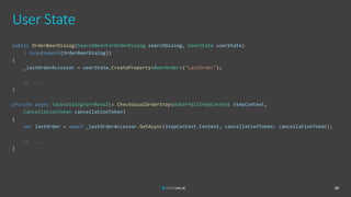 User State
48
public OrderBeerDialog(SearchBeerForOrderDialog searchDialog, UserState userState)
: base(nameof(OrderBeerDialog))
{
_lastOrderAccessor = userState.CreateProperty<BeerOrder>("LastOrder");
// ...
}
private async Task<DialogTurnResult> CheckUsualOrderStep(WaterfallStepContext stepContext,
CancellationToken cancellationToken)
{
var lastOrder = await _lastOrderAccessor.GetAsync(stepContext.Context, cancellationToken: cancellationToken);
// ...
}
 