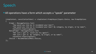 Speech
▪ All operations have a form which accepts a “speak” parameter
59
(stepContext, cancellationToken) => stepContext.PromptAsync(Inputs.Choice, new PromptOptions
{
Prompt = MessageFactory.Text(
"How would you like me to recommend your beer?",
"How would you like me to recommend your beer? By category, by origin, or by name?",
InputHints.ExpectingInput),
RetryPrompt = MessageFactory.Text(
"Not sure I got it. Could you try again?",
"Not sure I got it. By category, by origin, or by name?",
InputHints.ExpectingInput),
Choices = RecommendationMenu.Choices,
}),
 