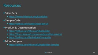 Resources
▪ Slide Deck
▪ https://www.slideshare.net/EranStiller
▪ Sample Code
▪ https://github.com/estiller/beer-bot-v4
▪ Product & Documentation
▪ https://github.com/Microsoft/botbuilder
▪ https://docs.microsoft.com/en-us/azure/bot-service/
▪ https://github.com/BotBuilderCommunity
▪ More Samples
▪ https://github.com/Microsoft/BotBuilder-Samples
64
 