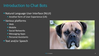 Introduction to Chat Bots
9
▪ Natural Language User Interface (NLUI)
▪ Another form of User Experience (UX)
▪ Various platforms
▪ Web
▪ Mobile
▪ Social Networks
▪ Messaging Apps
▪ Personal Assistants
▪ Text and/or Speech
 